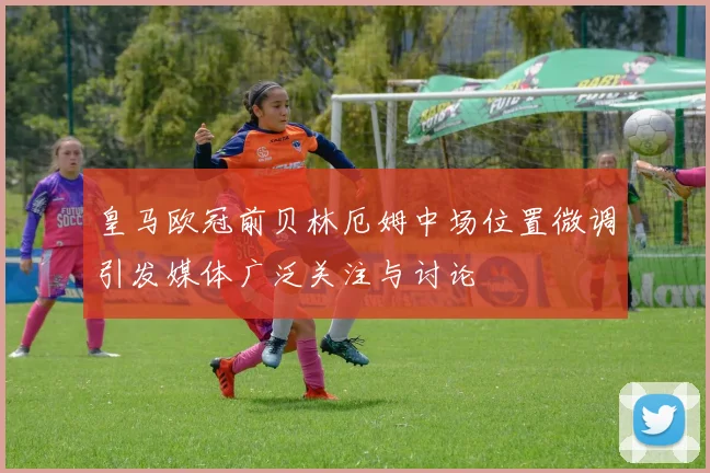 皇马欧冠前贝林厄姆中场位置微调引发媒体广泛关注与讨论