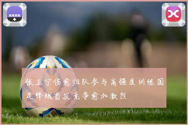 张玉宁伤愈归队参与高强度训练国足锋线首发竞争愈加激烈