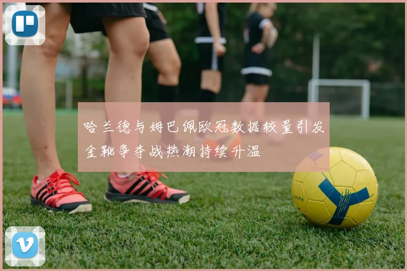 哈兰德与姆巴佩欧冠数据较量引发金靴争夺战热潮持续升温