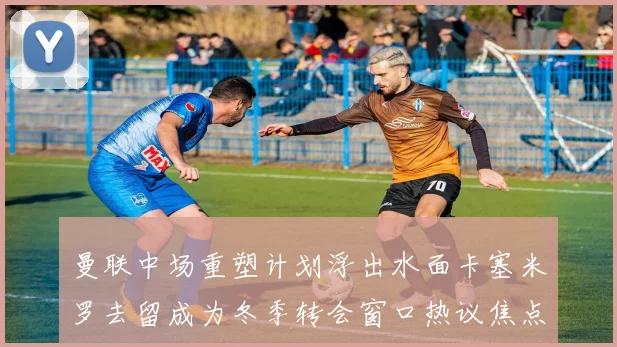 曼联中场重塑计划浮出水面卡塞米罗去留成为冬季转会窗口热议焦点