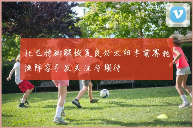 杜兰特脚踝恢复良好太阳季前赛轮换阵容引发关注与期待
