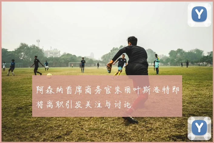 阿森纳首席商务官朱丽叶斯洛特即将离职引发关注与讨论