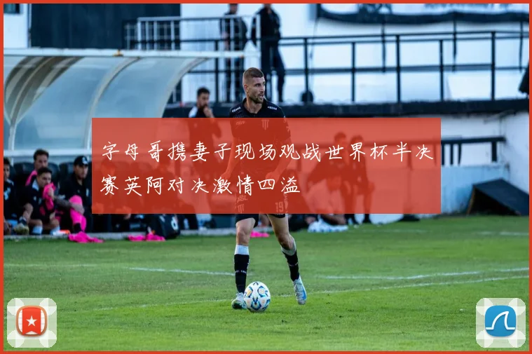 字母哥携妻子现场观战世界杯半决赛英阿对决激情四溢