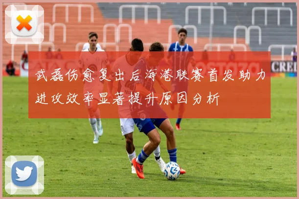 武磊伤愈复出后海港联赛首发助力进攻效率显著提升原因分析